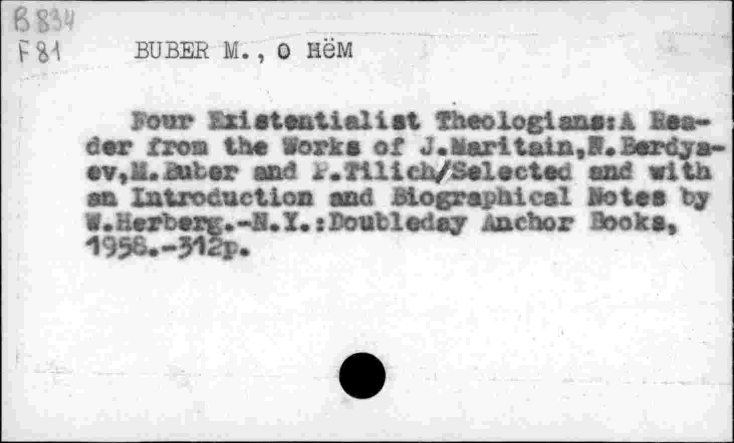 ﻿B
F SA BUBER M. , 0 new
Four Existentialist Theologians: A Header from the Works of J •Marl tain, B. Berdyaev,«!. Buber and j.Tilich/Selectet and with an Introduction and biographical Botes by 1.Herberg.-B.X.: Doubleday Anchor Books, 1956.-yilj.